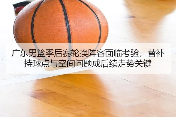 广东男篮季后赛轮换阵容面临考验，替补持球点与空间问题成后续走势关键
