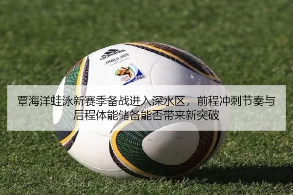 覃海洋蛙泳新赛季备战进入深水区，前程冲刺节奏与后程体能储备能否带来新突破